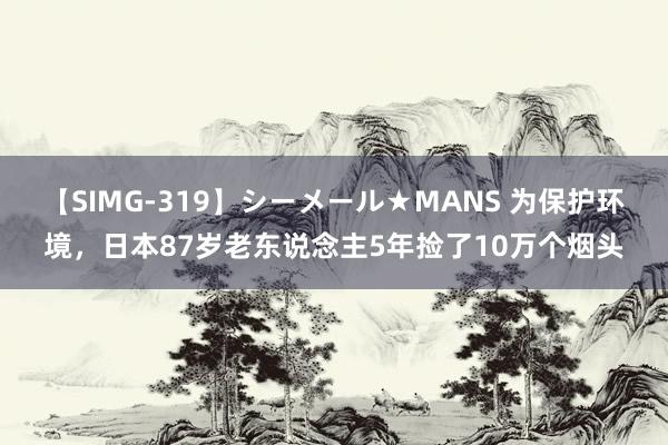 【SIMG-319】シーメール★MANS 为保护环境，日本87岁老东说念主5年捡了10万个烟头