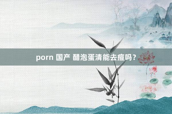porn 国产 醋泡蛋清能去痘吗？