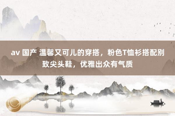 av 国产 温馨又可儿的穿搭，粉色T恤衫搭配别致尖头鞋，优雅出众有气质