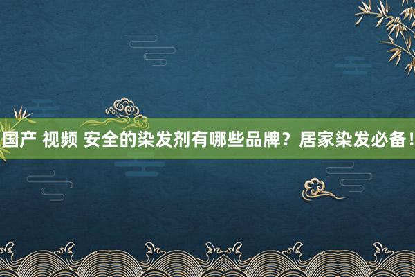 国产 视频 安全的染发剂有哪些品牌？居家染发必备！