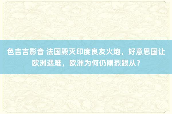 色吉吉影音 法国毁灭印度良友火炮，好意思国让欧洲遇难，欧洲为何仍刚烈跟从？