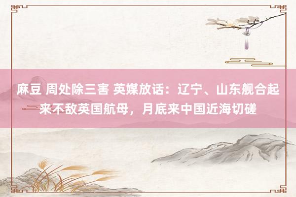 麻豆 周处除三害 英媒放话：辽宁、山东舰合起来不敌英国航母，月底来中国近海切磋