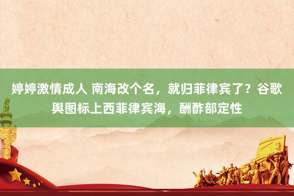 婷婷激情成人 南海改个名，就归菲律宾了？谷歌舆图标上西菲律宾海，酬酢部定性