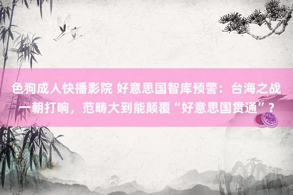 色狗成人快播影院 好意思国智库预警：台海之战一朝打响，范畴大到能颠覆“好意思国贯通”？