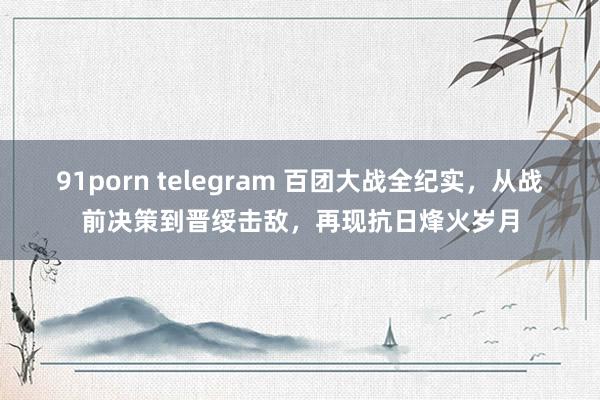 91porn telegram 百团大战全纪实，从战前决策到晋绥击敌，再现抗日烽火岁月