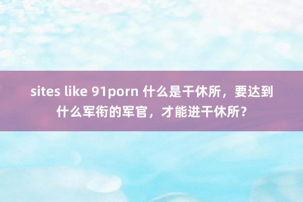 sites like 91porn 什么是干休所，要达到什么军衔的军官，才能进干休所？