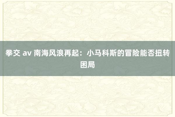 拳交 av 南海风浪再起：小马科斯的冒险能否扭转困局