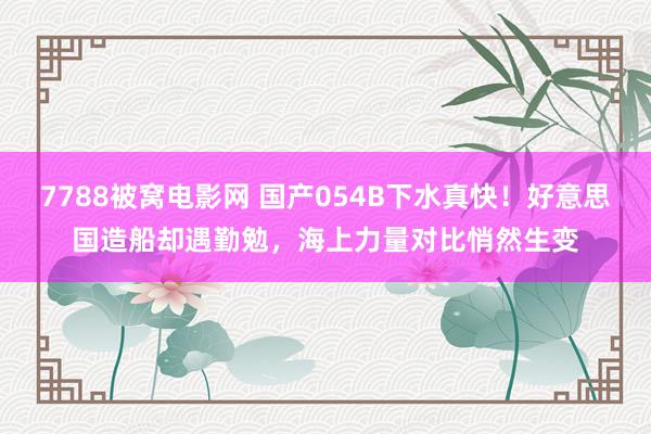 7788被窝电影网 国产054B下水真快！好意思国造船却遇勤勉，海上力量对比悄然生变