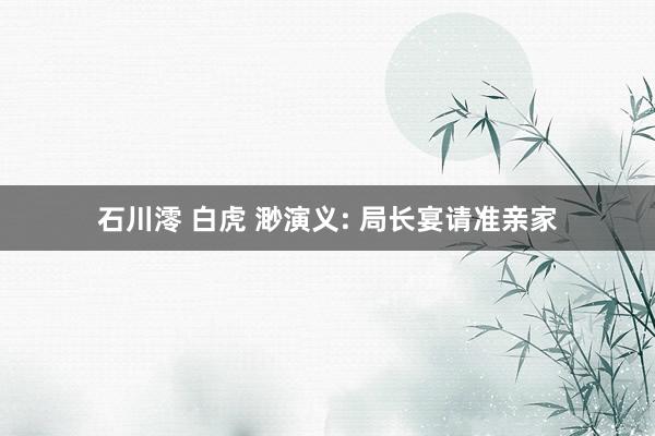 石川澪 白虎 渺演义: 局长宴请准亲家