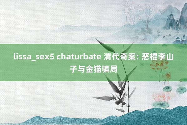 lissa_sex5 chaturbate 清代奇案: 恶棍李山子与金猫骗局