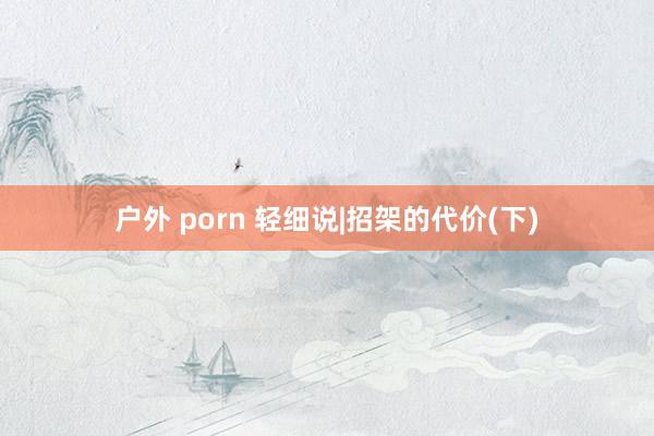 户外 porn 轻细说|招架的代价(下)