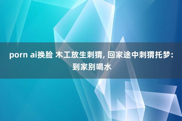porn ai换脸 木工放生刺猬, 回家途中刺猬托梦: 到家别喝水