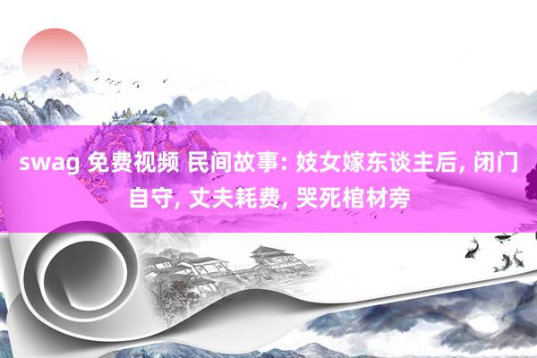 swag 免费视频 民间故事: 妓女嫁东谈主后, 闭门自守, 丈夫耗费, 哭死棺材旁