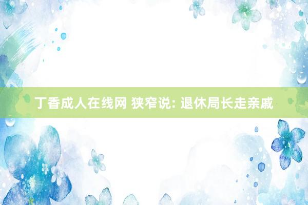 丁香成人在线网 狭窄说: 退休局长走亲戚