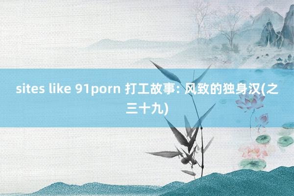 sites like 91porn 打工故事: 风致的独身汉(之三十九)