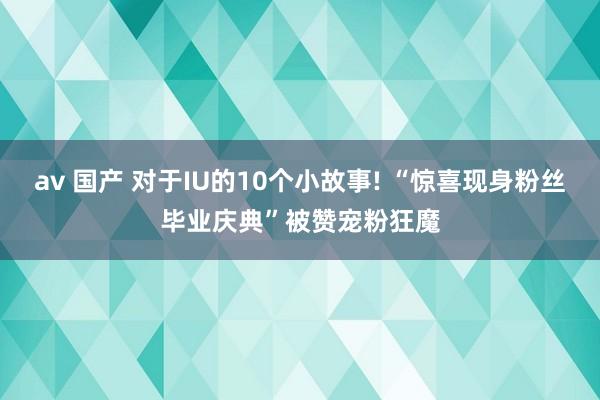 av 国产 对于IU的10个小故事! “惊喜现身粉丝毕业庆典”被赞宠粉狂魔