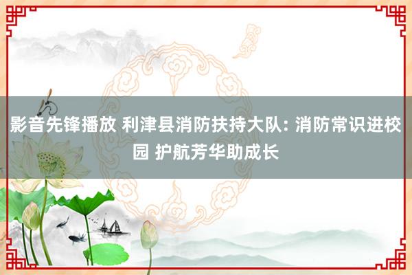 影音先锋播放 利津县消防扶持大队: 消防常识进校园 护航芳华助成长