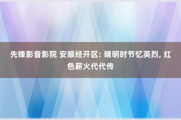 先锋影音影院 安顺经开区: 晴明时节忆英烈, 红色薪火代代传