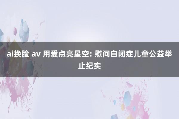 ai换脸 av 用爱点亮星空: 慰问自闭症儿童公益举止纪实