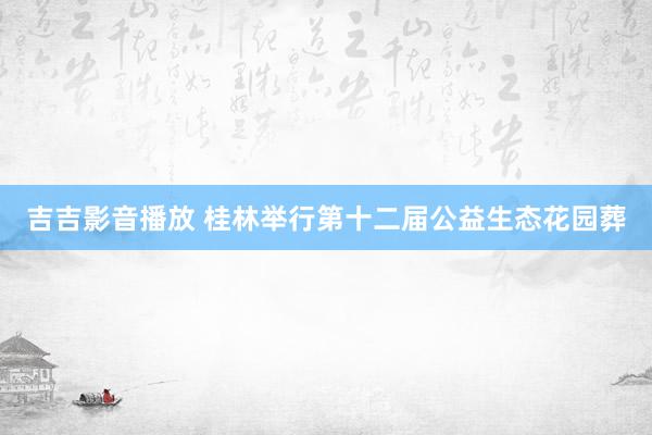 吉吉影音播放 桂林举行第十二届公益生态花园葬