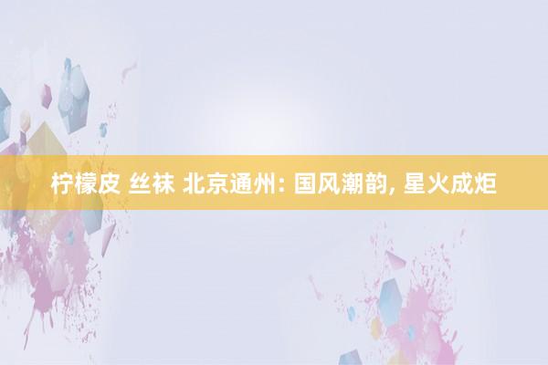 柠檬皮 丝袜 北京通州: 国风潮韵, 星火成炬