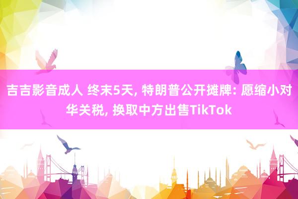 吉吉影音成人 终末5天, 特朗普公开摊牌: 愿缩小对华关税, 换取中方出售TikTok