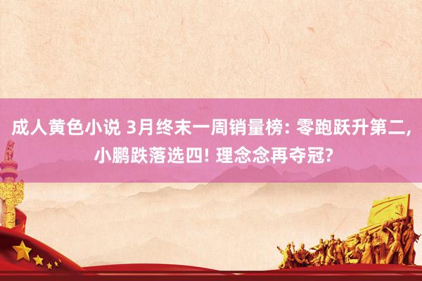 成人黄色小说 3月终末一周销量榜: 零跑跃升第二, 小鹏跌落选四! 理念念再夺冠?