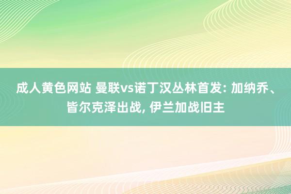 成人黄色网站 曼联vs诺丁汉丛林首发: 加纳乔、皆尔克泽出战, 伊兰加战旧主