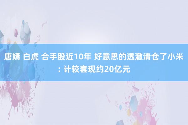 唐嫣 白虎 合手股近10年 好意思的透澈清仓了小米: 计较套现约20亿元