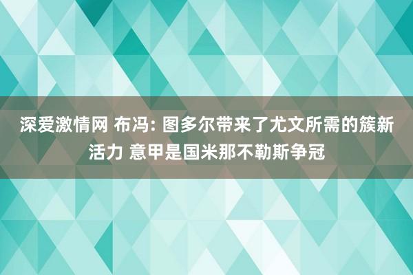 深爱激情网 布冯: 图多尔带来了尤文所需的簇新活力 意甲是国米那不勒斯争冠