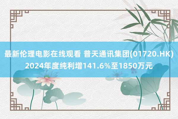 最新伦理电影在线观看 普天通讯集团(01720.HK)2024年度纯利增141.6%至1850万元