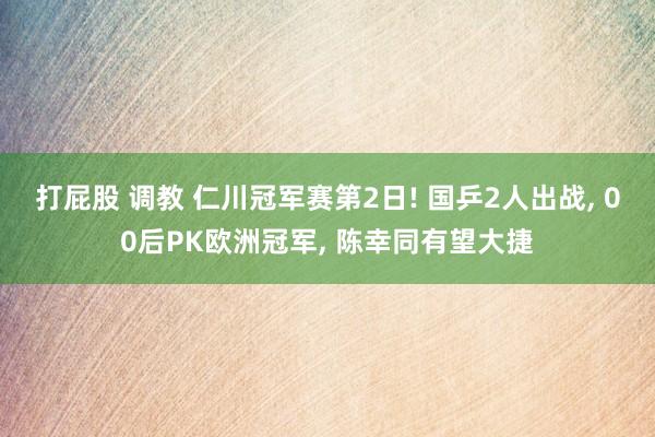 打屁股 调教 仁川冠军赛第2日! 国乒2人出战, 00后PK欧洲冠军, 陈幸同有望大捷