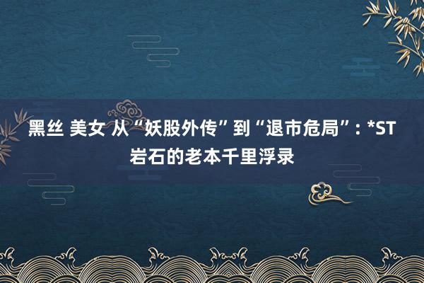 黑丝 美女 从“妖股外传”到“退市危局”: *ST岩石的老本千里浮录