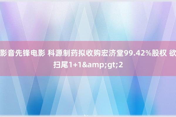 影音先锋电影 科源制药拟收购宏济堂99.42%股权 欲扫尾1+1&gt;2