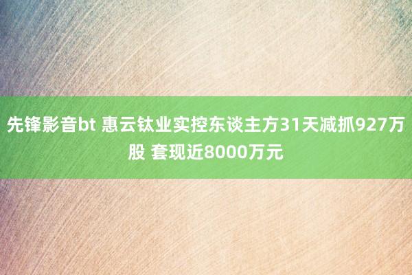 先锋影音bt 惠云钛业实控东谈主方31天减抓927万股 套现近8000万元