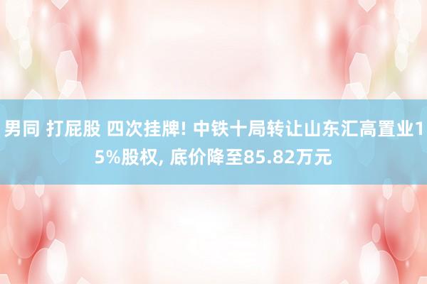 男同 打屁股 四次挂牌! 中铁十局转让山东汇高置业15%股权, 底价降至85.82万元