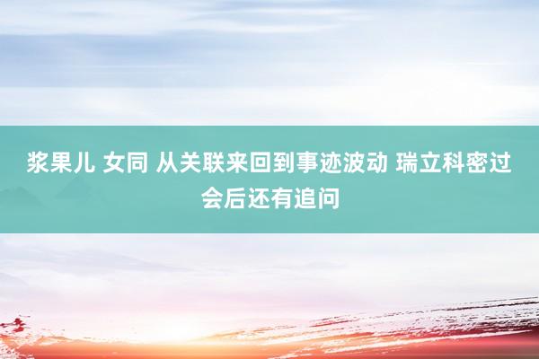 浆果儿 女同 从关联来回到事迹波动 瑞立科密过会后还有追问