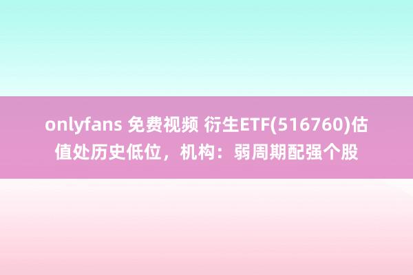 onlyfans 免费视频 衍生ETF(516760)估值处历史低位，机构：弱周期配强个股