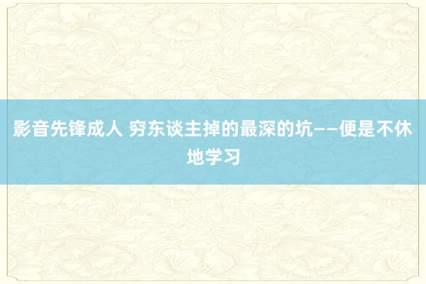 影音先锋成人 穷东谈主掉的最深的坑——便是不休地学习