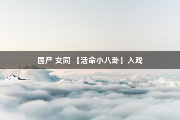 国产 女同 【活命小八卦】入戏