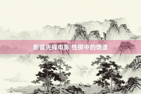 影音先锋电影 性掷中的馈遗