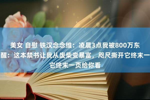美女 自慰 铁汉念念维：凌晨3点我被800万东说念主骂醒：这本禁书让我从废柴变暴富，咫尺撕开它终末一页给你看
