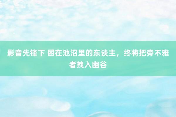 影音先锋下 困在池沼里的东谈主，终将把旁不雅者拽入幽谷