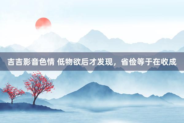吉吉影音色情 低物欲后才发现，省俭等于在收成