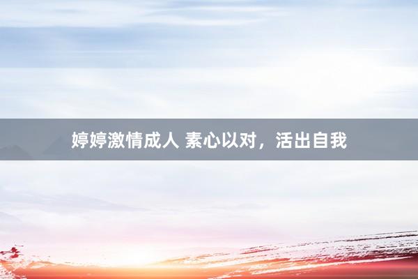 婷婷激情成人 素心以对，活出自我