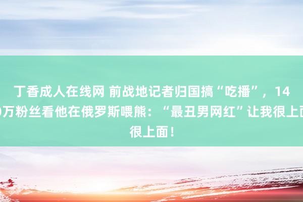 丁香成人在线网 前战地记者归国搞“吃播”，1400万粉丝看他在俄罗斯喂熊：“最丑男网红”让我很上面！