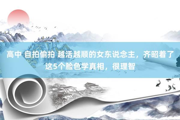 高中 自拍偷拍 越活越顺的女东说念主，齐昭着了这5个脸色学真相，很理智