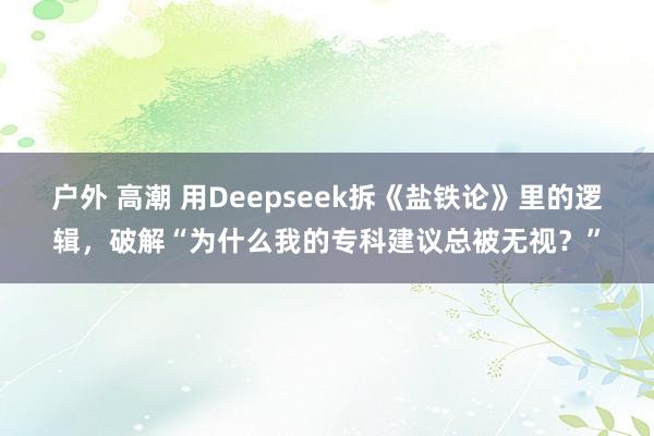 户外 高潮 用Deepseek拆《盐铁论》里的逻辑，破解“为什么我的专科建议总被无视？”