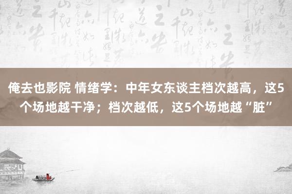 俺去也影院 情绪学：中年女东谈主档次越高，这5个场地越干净；档次越低，这5个场地越“脏”