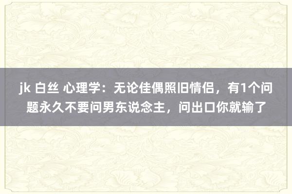 jk 白丝 心理学：无论佳偶照旧情侣，有1个问题永久不要问男东说念主，问出口你就输了